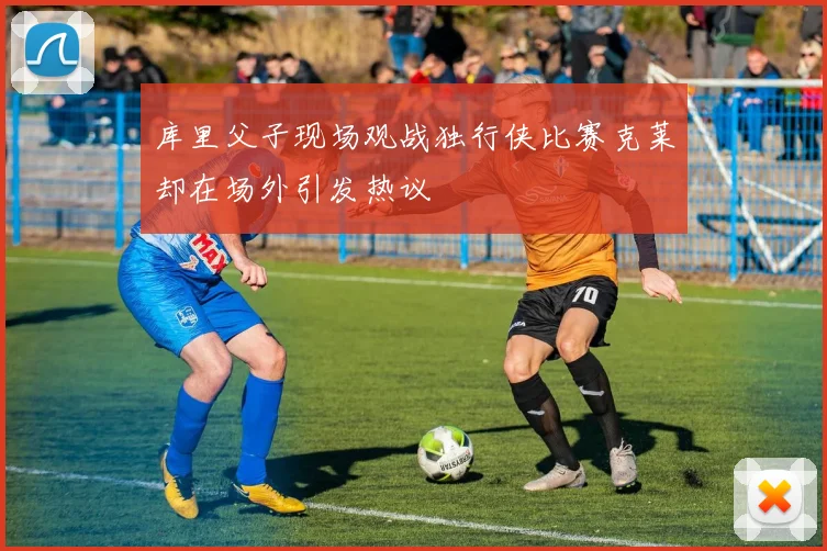 库里父子现场观战独行侠比赛克莱却在场外引发热议