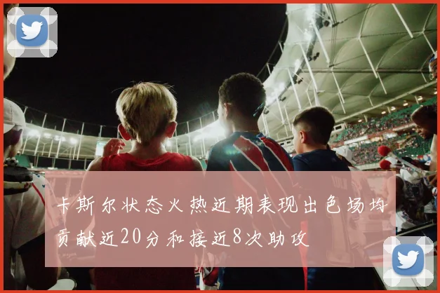 卡斯尔状态火热近期表现出色场均贡献近20分和接近8次助攻