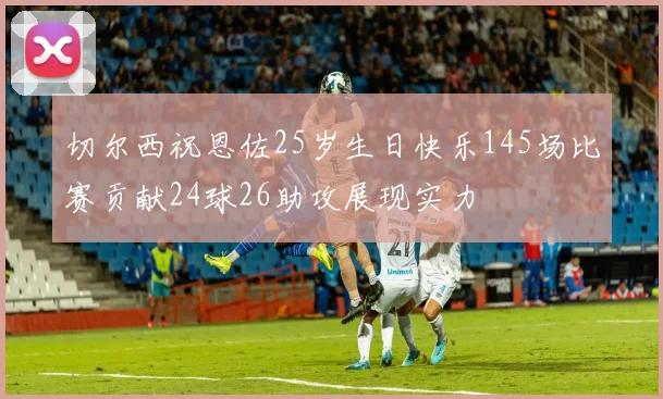 切尔西祝恩佐25岁生日快乐145场比赛贡献24球26助攻展现实力