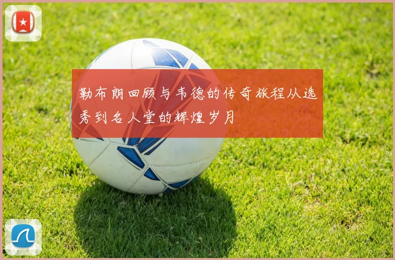勒布朗回顾与韦德的传奇旅程从选秀到名人堂的辉煌岁月
