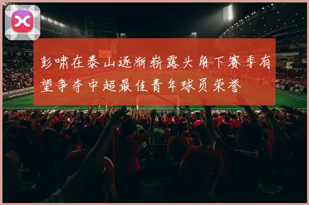 彭啸在泰山逐渐崭露头角下赛季有望争夺中超最佳青年球员荣誉