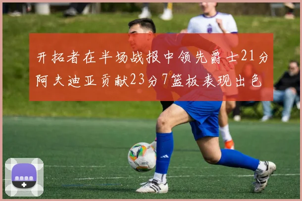 开拓者在半场战报中领先爵士21分阿夫迪亚贡献23分7篮板表现出色