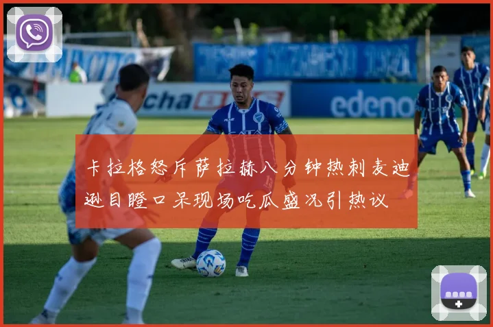 卡拉格怒斥萨拉赫八分钟热刺麦迪逊目瞪口呆现场吃瓜盛况引热议