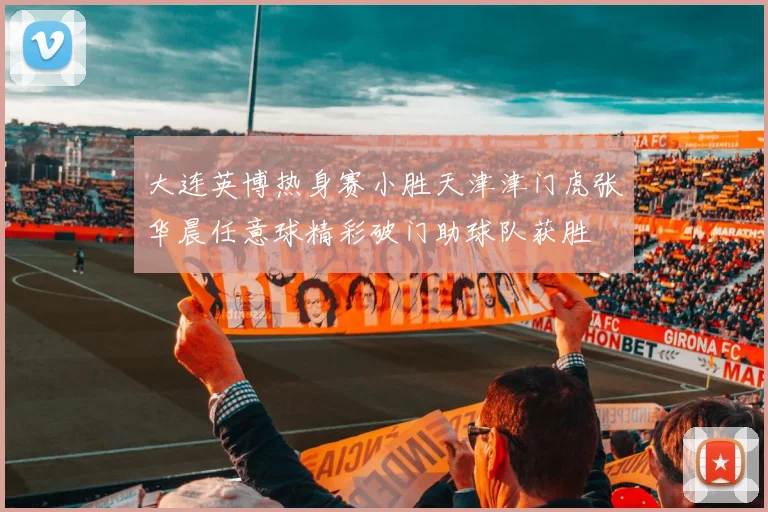 大连英博热身赛小胜天津津门虎张华晨任意球精彩破门助球队获胜