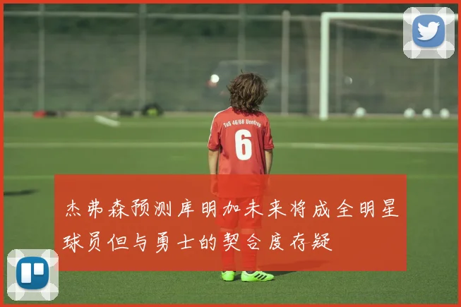 杰弗森预测库明加未来将成全明星球员但与勇士的契合度存疑