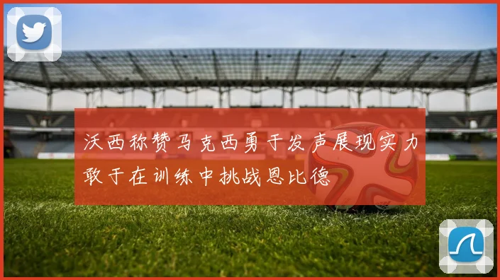 沃西称赞马克西勇于发声展现实力敢于在训练中挑战恩比德