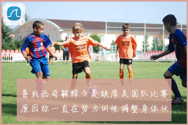 普利西奇解释今夏缺席美国队比赛原因称一直在努力训练调整身体状态