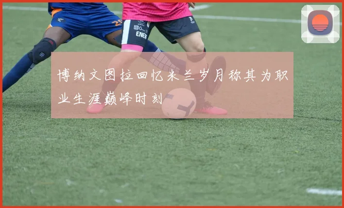 博纳文图拉回忆米兰岁月称其为职业生涯巅峰时刻