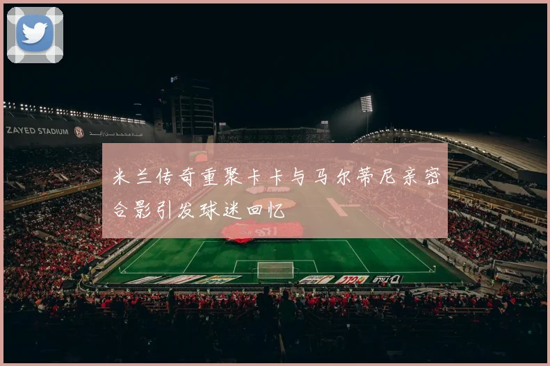 米兰传奇重聚卡卡与马尔蒂尼亲密合影引发球迷回忆