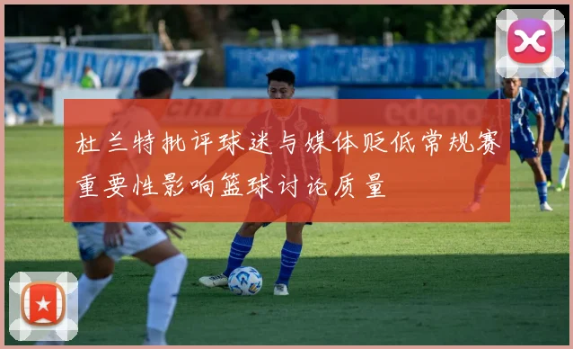 杜兰特批评球迷与媒体贬低常规赛重要性影响篮球讨论质量