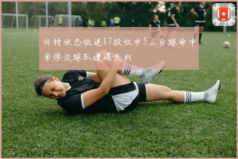 怀特状态低迷17投仅中5三分球命中率惨淡球队遭遇失利