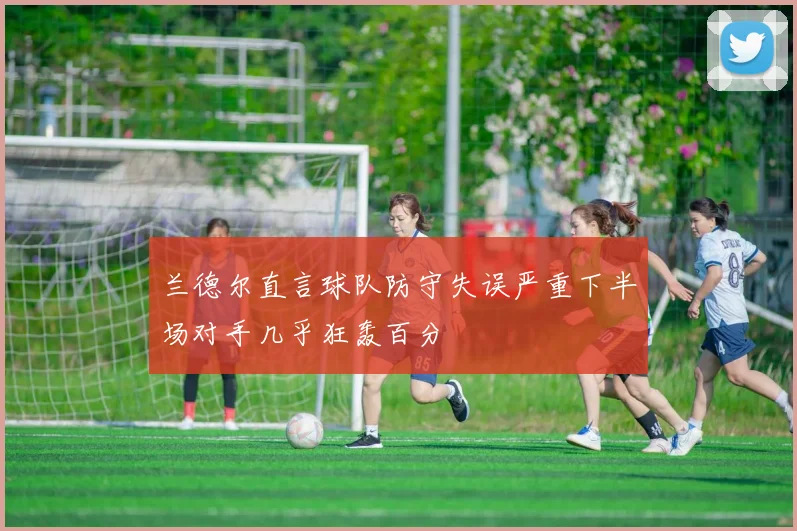 兰德尔直言球队防守失误严重下半场对手几乎狂轰百分
