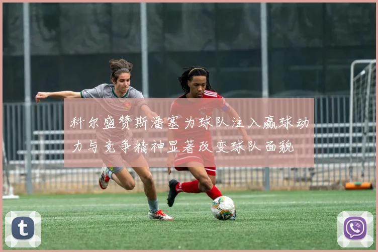 科尔盛赞斯潘塞为球队注入赢球动力与竞争精神显著改变球队面貌
