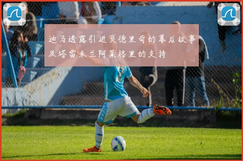 迪马透露引进莫德里奇的幕后故事及塔雷米兰阿莱格里的支持