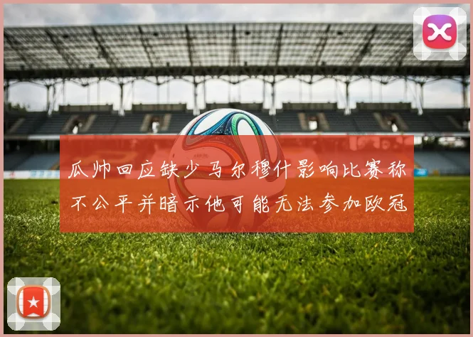 瓜帅回应缺少马尔穆什影响比赛称不公平并暗示他可能无法参加欧冠