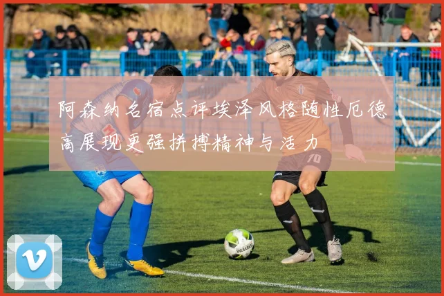 阿森纳名宿点评埃泽风格随性厄德高展现更强拼搏精神与活力