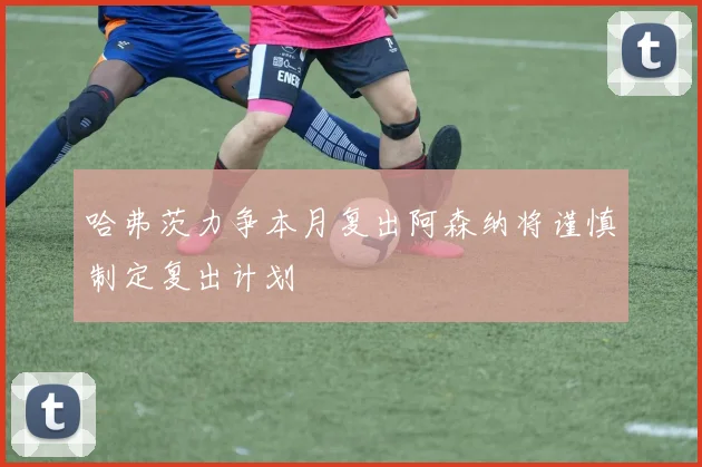 哈弗茨力争本月复出阿森纳将谨慎制定复出计划