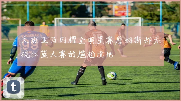 文班亚马闪耀全明星赛詹姆斯却无视扣篮大赛的尴尬境地