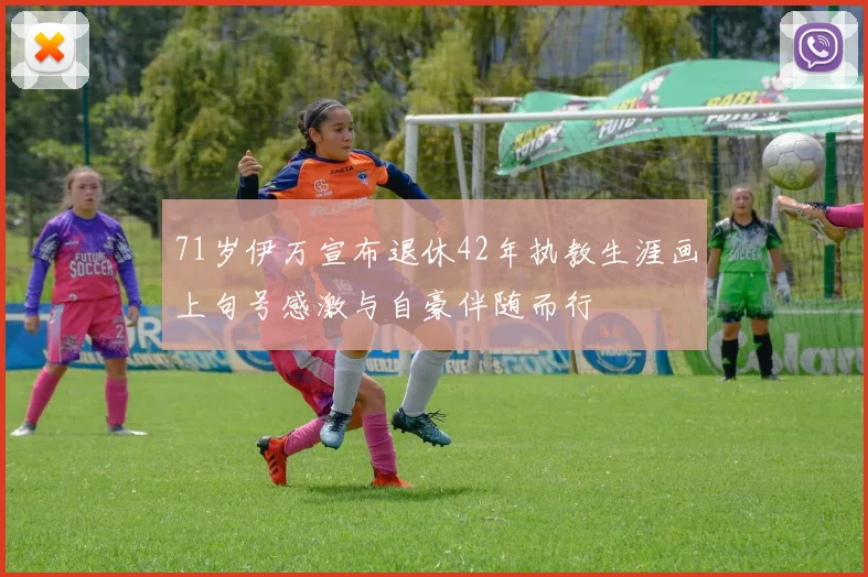 71岁伊万宣布退休42年执教生涯画上句号感激与自豪伴随而行