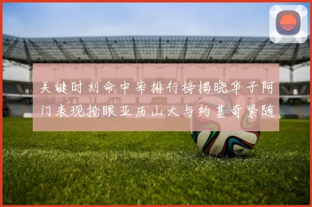 关键时刻命中率排行榜揭晓华子阿门表现抢眼亚历山大与约基奇紧随其后