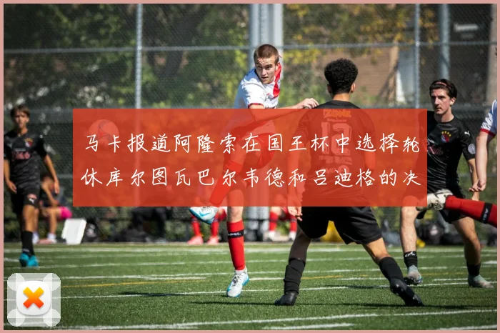 马卡报道阿隆索在国王杯中选择轮休库尔图瓦巴尔韦德和吕迪格的决定