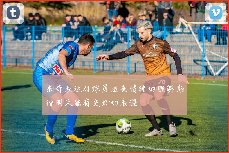 米奇表达对球员沮丧情绪的理解期待明天能有更好的表现