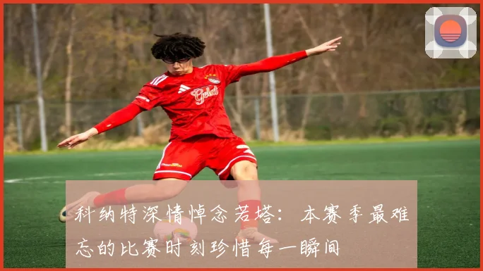 科纳特深情悼念若塔：本赛季最难忘的比赛时刻珍惜每一瞬间